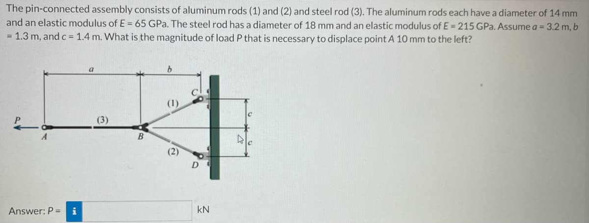 The pin-connected assembly consists of aluminum rods (1) and (2) and steel rod (3). The aluminum rods each have a diameter of 14 mm
and an elastic modulus of E= 65 GPa. The steel rod has a diameter of 18 mm and an elastic modulus of E= 215 GPa. Assume a = 3.2 m, b
= 1.3 m, and c = 1.4 m. What is the magnitude of load P that is necessary to displace point A 10 mm to the left?
(1)
(3)
A
4
Answer: P = i
B
(2)
D
KN