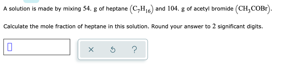 A solution is made by mixing 54. g of heptane (C,H16) and 104. g of acetyl bromide (CH,COBR).
Calculate the mole fraction of heptane in this solution. Round your answer to 2 significant digits.
