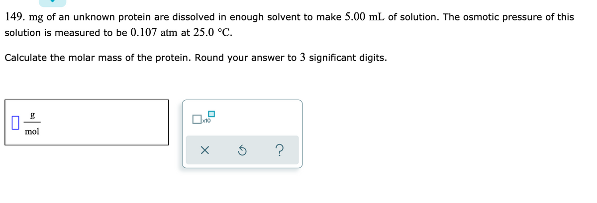 149. mg of an unknown protein are dissolved in enough solvent to make 5.00 mL of solution. The osmotic pressure of this
solution is measured to be 0.107 atm at 25.0 °C.
Calculate the molar mass of the protein. Round your answer to 3 significant digits.
Ox10
mol
?

