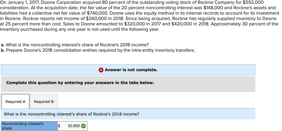On January 1, 2017, Doone Corporation acquired 80 percent of the outstanding voting stock of Rockne Company for $592,000
consideration. At the acquisition date, the fair value of the 20 percent noncontrolling interest was $148,000 and Rockne's assets and
liabilities had a collective net fair value of $740,000. Doone uses the equity method in its internal records to account for its investment
in Rockne. Rockne reports net income of $260,000 in 2018. Since being acquired, Rockne has regularly supplied inventory to Doone
at 25 percent more than cost. Sales to Doone amounted to $320,000 in 2017 and $420,000 in 2018. Approximately 30 percent of the
inventory purchased during any one year is not used until the following year.
a. What is the noncontrolling interest's share of Rockne's 2018 income?
b. Prepare Doone's 2018 consolidation entries required by the intra-entity inventory transfers.
X Answer is not complete.
Complete this question by entering your answers in the tabs below.
Required A
Required B
What is the noncontrolling interest's share of Rockne's 2018 income?
Noncontrolling interest's
share
$
50,800

