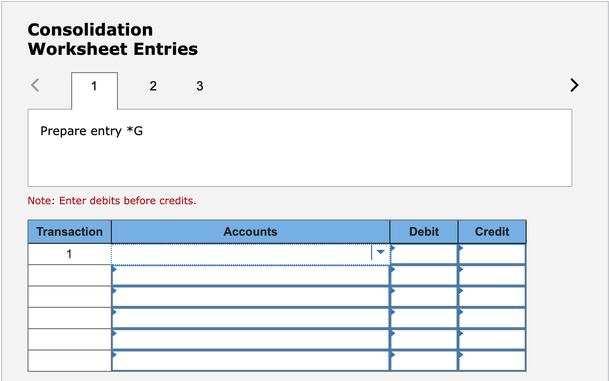 Consolidation
Worksheet Entries
1
2 3
Prepare entry *G
Note: Enter debits before credits.
Transaction
Accounts
Debit
Credit
1
