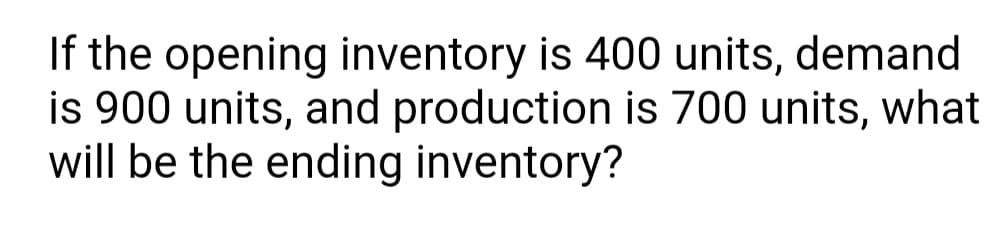 If the opening inventory is 400 units, demand
is 900 units, and production is 700 units, what
will be the ending inventory?
