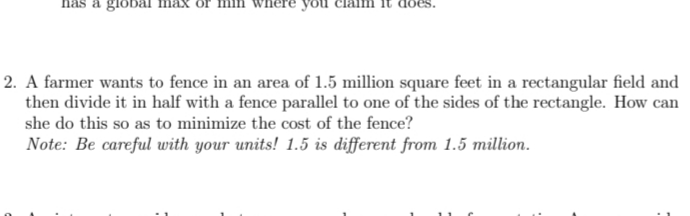 a global max
vhere you
2. A farmer wants to fence in an area of 1.5 million square feet in a rectangular field and
then divide it in half with a fence parallel to one of the sides of the rectangle. How can
she do this so as to minimize the cost of the fence?
Note: Be careful uwith your units! 1.5 is different from 1.5 million.
