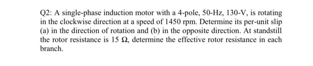 Q2: A single-phase induction motor with a 4-pole, 50-Hz, 130-V, is rotating
in the clockwise direction at a speed of 1450 rpm. Determine its per-unit slip
(a) in the direction of rotation and (b) in the opposite direction. At standstill
the rotor resistance is 15 2, determine the effective rotor resistance in each
branch.
