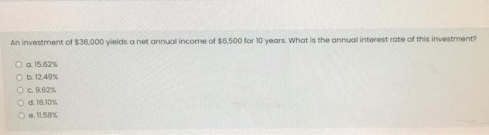 An investment of $36,000 yields a net annual income of $6,500 for 10 years. Wwhat is the annual interest rate of this investment?
O a. 15.62%
O b. 12.49%
O c. 9.62%
O d. 16.10%
O e. 11.58%
