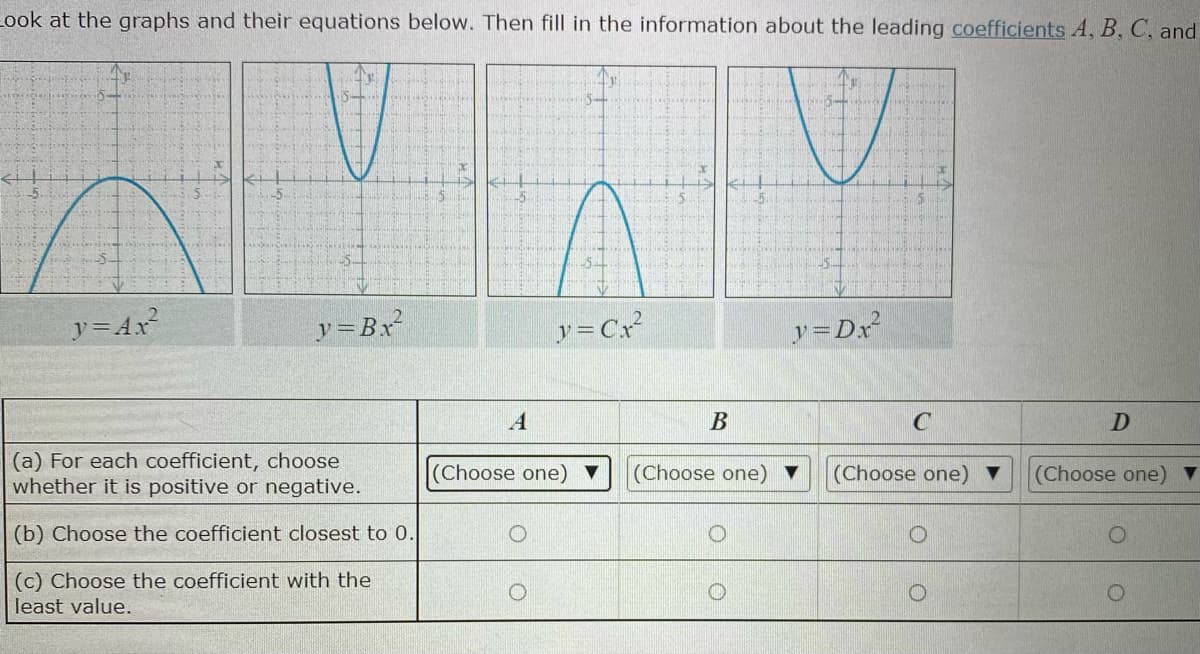 Look at the graphs and their equations below. Then fill in the information about the leading coefficients A, B, C, and
5-
-5
ア=Ax
y=Bx²
y =Cx
y=Dx²
A
C
D
(a) For each coefficient, choose
whether it is positive or negative.
(Choose one) ▼
(Choose one) ▼
(Choose one) ▼
(Choose one)
(b) Choose the coefficient closest to 0.
(c) Choose the coefficient with the
least value.
