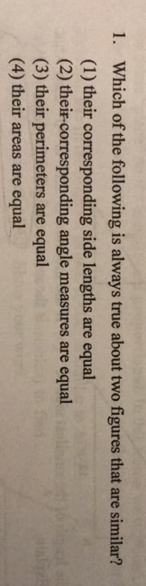 1. Which of the following is always true about two figures that are similar?
(1) their corresponding side lengths are equal
(2) their-corresponding angle measures are equal
(3) their perimeters are equal
(4) their areas are equal
