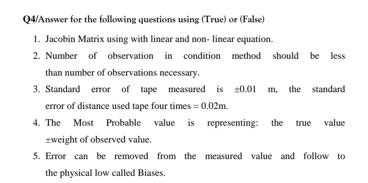 Q4/Answer for the following questions using (True) or (False)
1. Jacobin Matrix using with linear and non- linear equation.
2. Number
of observation
in
condition
method
should
be
less
than number of observations necessary.
3. Standard
of tape
measured
is +0.01
the
standard
error
m,
error of distance used tape four times = 0.02m.
%3D
4. The
Most
Probable
value
is
representing:
the
true
value
+weight of observed value.
5. Error can
be removed from the measured value and follow
to
the physical low called Biases.
