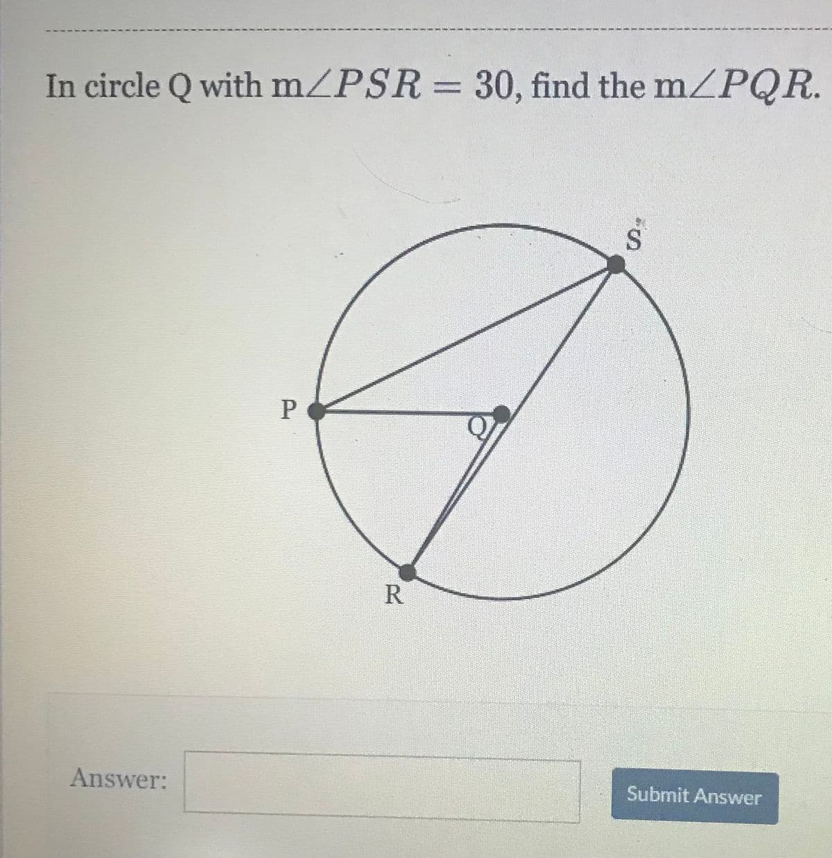 In circle Q with m/PSR = 30, find the mZPQR.
P
R
Answer:
Submit Answer

