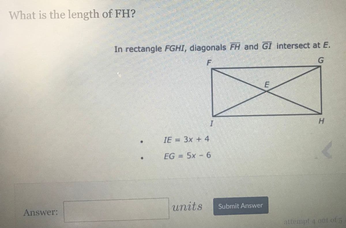 What is the length of FH?
In rectangle FGHI, diagonals FH and GI intersect at E.
G.
H.
IE = 3x + 4
EG = 5x - 6
Answer:
units
Submit Answer
attempt 4 ont of 5,
E.

