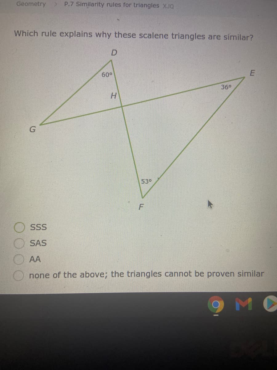 Geometry
P.7 Similarity rules for triangles XJQ
Which rule explains why these scalene triangles are similar?
D.
60°
36°
H.
530
SSS
SAS
AA
none of the above; the triangles cannot be proven similar
MC
