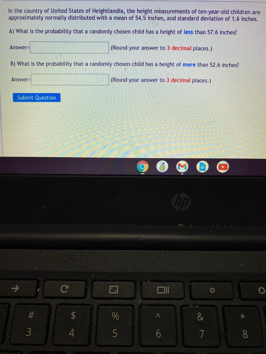 In the country of United States of Heightlandia, the height measurenents of ten-year-old children are
approximately normally distributed with a mean of 54.5 inches, and standard deviation of 1.6 inches.
A) What is the probability that a randomly chosen child has a height of less than 57.6 inches?
Answer%=
(Round your answer to 3 decimal places.)
B) What is the probability that a randomly chosen child has a height of more than 52.6 inches?.
Answer=
(Round your answer to 3 decimal places.)
Submit Question
C
%
3
6.
7
8
%24
14
23

