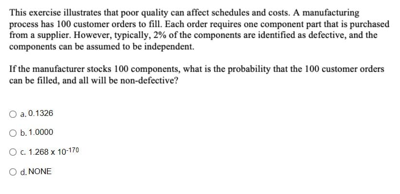 This exercise illustrates that poor quality can affect schedules and costs. A manufacturing
process has 100 customer orders to fill. Each order requires one component part that is purchased
from a supplier. However, typically, 2% of the components are identified as defective, and the
components can be assumed to be independent.
If the manufacturer stocks 100 components, what is the probability that the 100 customer orders
can be filled, and all will be non-defective?
a. 0.1326
O b. 1.0000
O c. 1.268 x 10-170
O d. NONE
