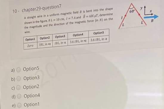 10 - chapter29-question7
A straight wire in a uniform magnetic field B is bent into the shape
shown in the figure. If L = 10 cm, /=7A and = 601 uT, determine
the magnitude and the direction of the magnetic force (in N) on the
60
B.
wire.
7.
Option1 Option2 Option3
Option4
Options
Zero
IBL, in + IBL, in -z 3.6/BL, in +z 3.6 /BL, in -z
a)
Option5
b) O Option3
c)
Option2
d)
Option4
e)
Option1
