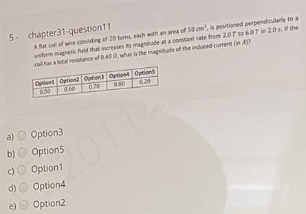 5- chapter31-question11
A flat coil of wire consisting of 20 turms, each with an area of 50 cm, is positioned perpendicularly to a
uniform magnetic field that increases its magnitude at a constant rate from 2.0T to 6.0T in 20s. If the
coll has a total resistance of 0.40 0, what is the magnitude of the induced current (in A)?
Option1 Option2 Option3 Option4 Options
0.50
0.60
0.70
0.80
0.20
a) O Option3
O Option5
c) O Option1
d) O Option4
e) O Option2
b)
2011-
