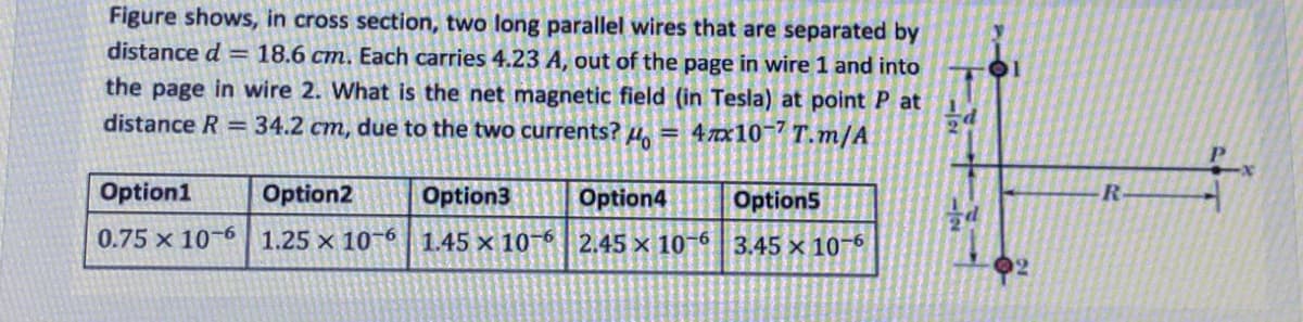 Figure shows, in cross section, two long parallel wires that are separated by
distance d = 18.6 cm. Each carries 4.23 A, out of the page in wire 1 and into
the page in wire 2. What is the net magnetic field (in Tesla) at point P at
distance R = 34.2 cm, due to the two currents?
Ho
= 4 7x10-7 T.m/A
Option1
Option2
Option3
Option4
Option5
R.
0.75 x 10-6 1.25 × 10¬6 1.45 x 10-6 2.45 x 10-6 3.45 x 10-6
