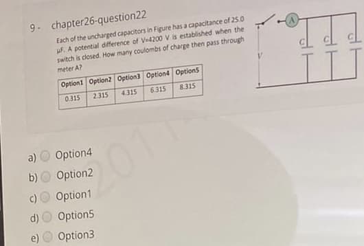 9- chapter26-question22
Each of the uncharged capacitors in Figure has a capacitance of 25.0
uF. A potential difference of Ve4200 V is established when the
switch is closed. How many coulombs of charge then pass through
meter A?
II
Option1 Option2 Option3 Option4 Option5
0.315
2.315
4.315
6.315
8.315
a)
Option4
2011
b)
Option2
Option1
d) O Option5
Option3
