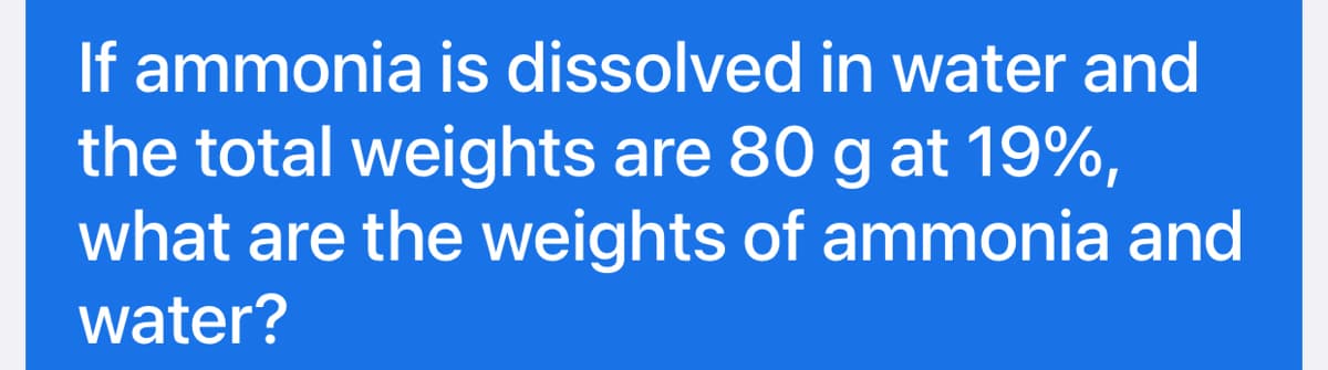 If ammonia is dissolved in water and
the total weights are 80 g at 19%,
what are the weights of ammonia and
water?
