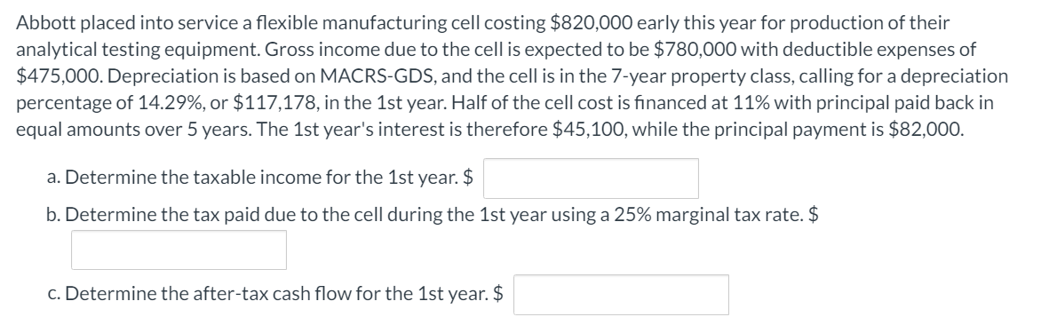 Abbott placed into service a flexible manufacturing cell costing $820,000 early this year for production of their
analytical testing equipment. Gross income due to the cell is expected to be $780,000 with deductible expenses of
$475,000. Depreciation is based on MACRS-GDS, and the cell is in the 7-year property class, calling for a depreciation
percentage of 14.29%, or $117,178, in the 1st year. Half of the cell cost is financed at 11% with principal paid back in
equal amounts over 5 years. The 1st year's interest is therefore $45,100, while the principal payment is $82,000.
a. Determine the taxable income for the 1st year. $
b. Determine the tax paid due to the cell during the 1st year using a 25% marginal tax rate. $
c. Determine the after-tax cash flow for the 1st year. $
