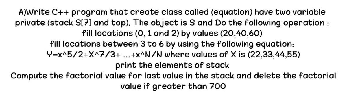 A)Write C++ program that create class called (equation) have two variable
private (stack S[7] and top). The object is S and Do the following operation :
fill locations (0, 1 and 2) by values (20,40,60)
Y=x^5/2+X^7/3+...+x^N/N
fill locations between 3 to 6 by using the following equation:
where values of X is (22,33,44,55)
print the elements of stack
Compute the factorial value for last value in the stack and delete the factorial
value if greater than 700