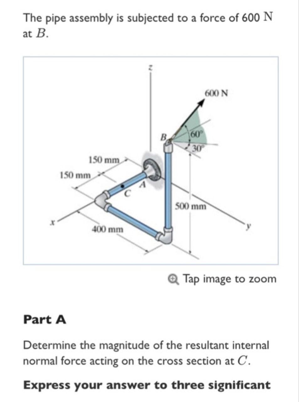 The pipe assembly is subjected to a force of 600 N
at B.
150 mm
150 mm
400 mm
B
30
600 N
500 mm
Tap image to zoom
Part A
Determine the magnitude of the resultant internal
normal force acting on the cross section at C.
Express your answer to three significant