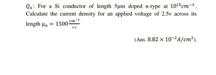 Q4: For a Si conductor of length 5um doped n-type at 1015 cm-3.
Calculate the current density for an applied voltage of 2.5v across its
length Hn
= 1500-
cm-2
(Ans. 8.82 x 10-²A/cm?).
