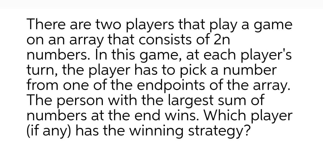 There are two players that play a game
on an array that consists of 2n
numbers. In this game, at each player's
turn, the player has to pick a number
from one of the endpoints of the array.
The person with the largest sum of
numbers at the end wins. Which player
(if any) has the winning strategy?
