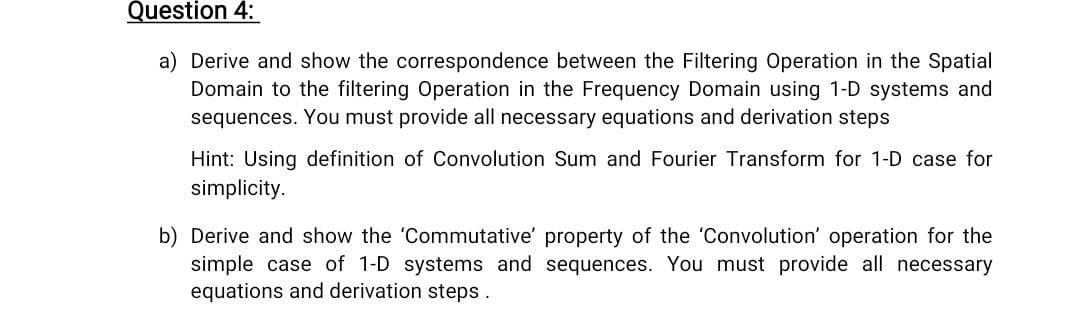 Question 4:
the Spatial
a) Derive and show the correspondence between the Filtering Operation
Domain to the filtering Operation in the Frequency Domain using 1-D systems and
sequences. You must provide all necessary equations and derivation steps
Hint: Using definition of Convolution Sum and Fourier Transform for 1-D case for
simplicity.
b) Derive and show the 'Commutative' property of the 'Convolution' operation for the
simple case of 1-D systems and sequences. You must provide all necessary
equations and derivation steps.

