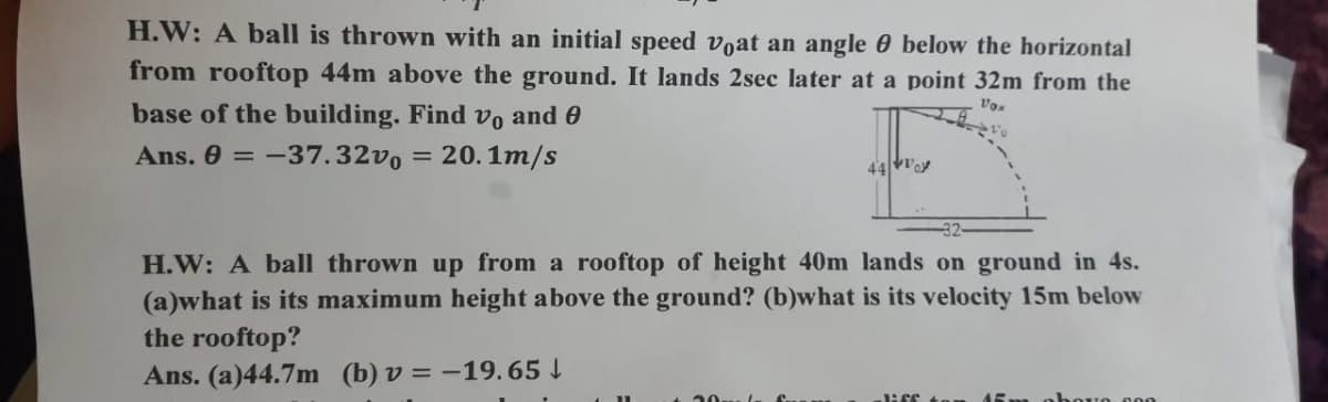 H.W: A ball is thrown with an initial speed voat an angle 0 below the horizontal
from rooftop 44m above the ground. It lands 2sec later at a point 32m from the
base of the building. Find vo and 0
Ans. 0 = -37.32v, = 20.1m/s
44oy
H.W: A ball thrown up from a rooftop of height 40m lands on ground in 4s.
(a)what is its maximum height above the ground? (b)what is its velocity 15m below
the rooftop?
Ans. (a)44.7m (b) v = -19.65 I
