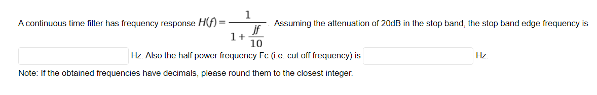 1
A continuous time filter has frequency response Hf) =
Assuming the attenuation of 20dB in the stop band, the stop band edge frequency is
jf
1+
10
Hz. Also the half power frequency Fc (i.e. cut off frequency) is
Hz.
Note: If the obtained frequencies have decimals, please round them to the closest integer.
