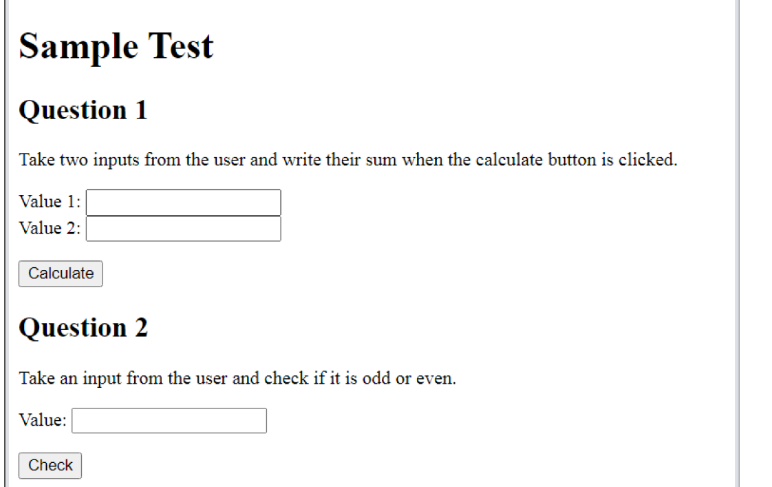 Sample Test
Question 1
Take two inputs from the user and write their sum when the calculate button is clicked.
Value 1:
Value 2:
Calculate
Question 2
Take an input from the user and check if it is odd or even.
Value:
Check
