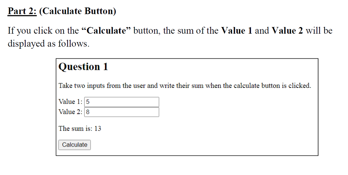 Part 2: (Calculate Button)
If you click on the "Calculate" button, the sum of the Value 1 and Value 2 will be
displayed as follows.
Question 1
Take two inputs from the user and write their sum when the calculate button is clicked.
Value 1: 5
Value 2: 8
The sum is: 13
Calculate
