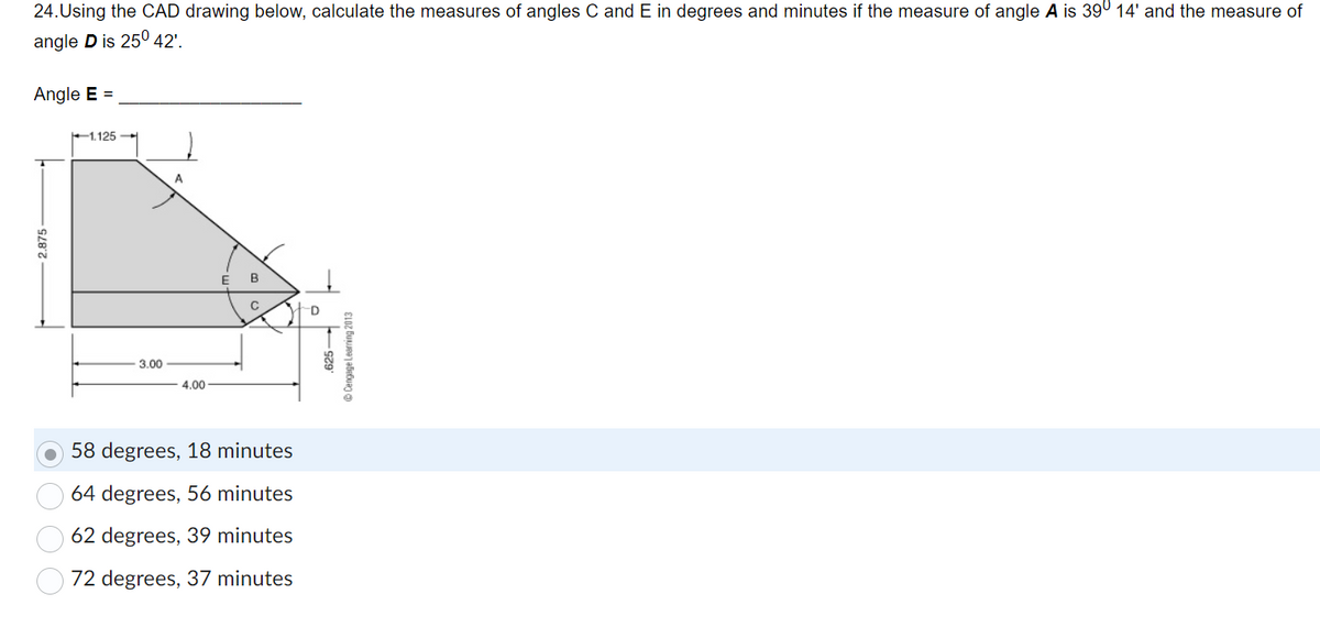 24. Using the CAD drawing below, calculate the measures of angles C and E in degrees and minutes if the measure of angle A is 39° 14' and the measure of
angle D is 25° 42'.
Angle E =
2.875-
1.125
3.00
A
4.00
E B
C
58 degrees, 18 minutes
64 degrees, 56 minutes
62 degrees, 39 minutes
72 degrees, 37 minutes
D
625-
ⒸCengage Learning 2013