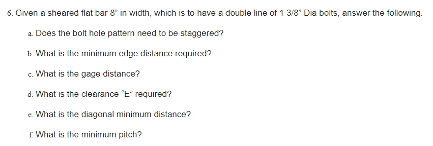 6. Given a sheared flat bar 8" in width, which is to have a double line of 1 3/8" Dia bolts, answer the following.
a. Does the bolt hole pattern need to be staggered?
b. What is the minimum edge distance required?
c. What is the gage distance?
d. What is the clearance "E" required?
e. What is the diagonal minimum distance?
f. What is the minimum pitch?