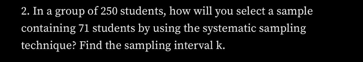 2. In a group of 250 students, how will you select a sample
containing 71 students by using the systematic sampling
technique? Find the sampling interval k.
