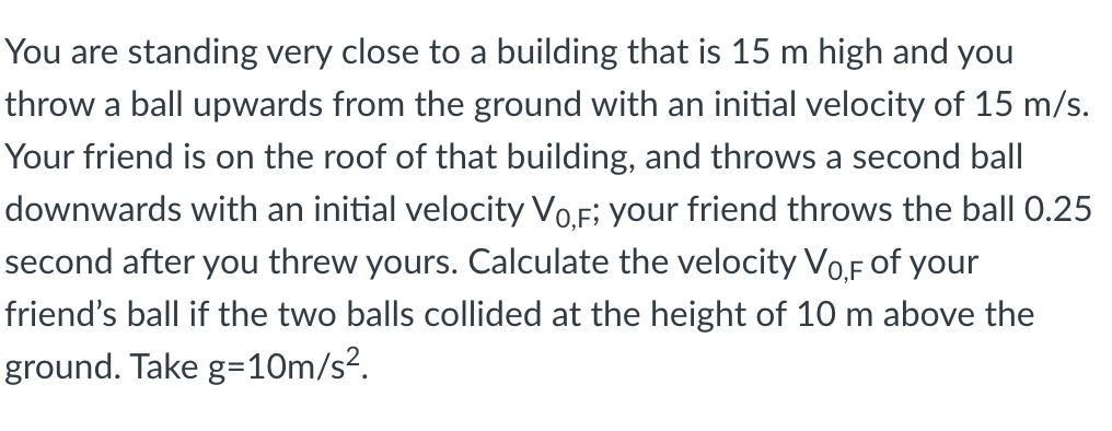 You are standing very close to a building that is 15 m high and you
throw a ball upwards from the ground with an initial velocity of 15 m/s.
Your friend is on the roof of that building, and throws a second ball
downwards with an initial velocity Vo.F; your friend throws the ball 0.25
second after you threw yours. Calculate the velocity Vo,F of your
friend's ball if the two balls collided at the height of 10 m above the
ground. Take g=10m/s².
