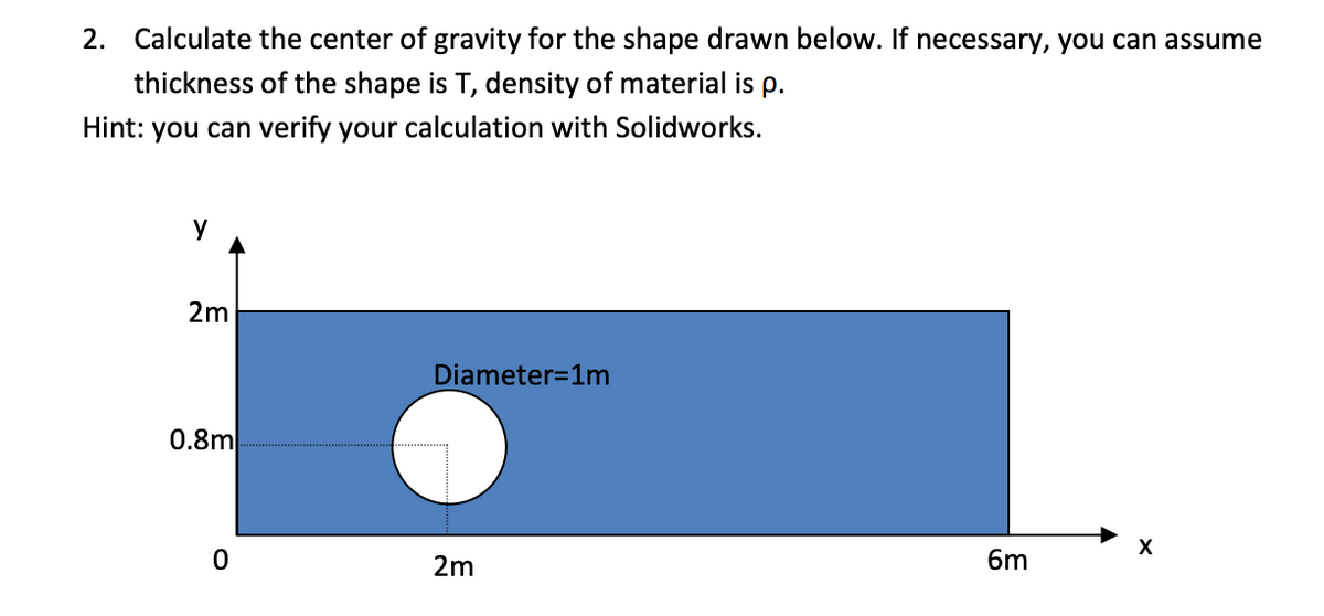 2. Calculate the center of gravity for the shape drawn below. If necessary, you can assume
thickness of the shape is T, density of material is p.
Hint: you can verify your calculation with Solidworks.
2m
Diameter=1m
0.8m
X
2m
6m
