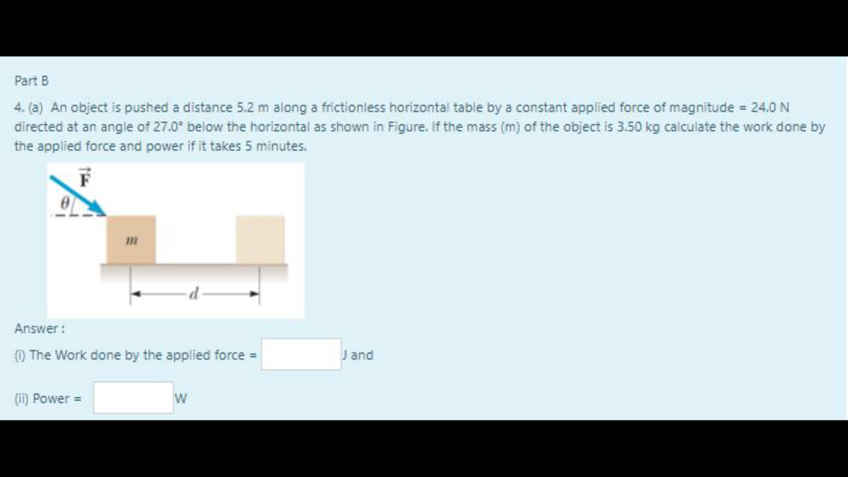 Part B
4. (a) An object is pushed a distance 5.2 m along a frictionless horizontal table by a constant applied force of magnitude 24.0 N
directed at an angle of 27.0° below the horizontal as shown in Figure. If the mass (m) of the object is 3.50 kg calculate the work done by
the applied force and power if it takes 5 minutes.
Answer:
) The Work done by the applied force =
J and
(ii) Power =
W
