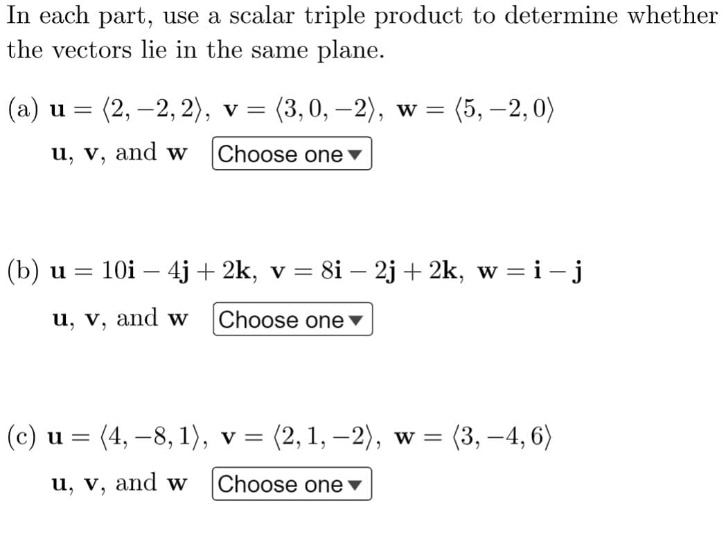 In each part, use a scalar triple product to determine whether
the vectors lie in the same plane.
(а) и —
(2, –2, 2), v =
(3, 0, –2), w =
(5, –2, 0)
u, v, and w
Choose one▼
(b) u = 10i – 4j + 2k, v = 8i – 2j + 2k, w =i-j
u, v, and w
Choose one▼
(c) и %3 (4, —8, 1), v 3 (2, 1, —2), w 3D (3, —4, 6)
(4, – 8, 1), v = (2, 1, –2), w =
(3, –4, 6)
u, v, and w
Choose one▼
