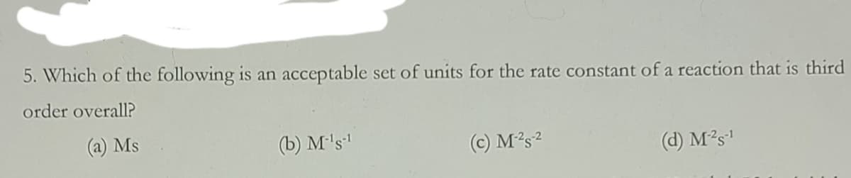 5. Which of the following is an acceptable set of units for the rate constant of a reaction that is third
order overall?
(a) Ms
(b) M's
(c) M2s2
(d) M²s'
