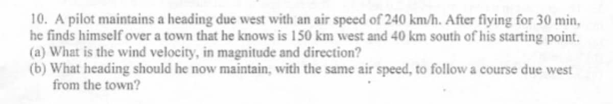 10. A pilot maintains a heading due west with an air speed of 240 km/h. After flying for 30 min,
he finds himself over a town that he knows is 150 km west and 40 km south of his starting point.
(a) What is the wind velocity, in magnitude and direction?
(b) What heading should he now maintain, with the same air speed, to follow a course due west
from the town?
