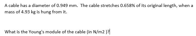 A cable has a diameter of 0.949 mm. The cable stretches 0.658% of its original length, when a
mass of 4.93 kg is hung from it.
What is the Young's module of the cable (in N/m2 )?
