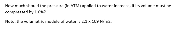 How much should the pressure (in ATM) applied to water increase, if its volume must be
compressed by 1.6%?
Note: the volumetric module of water is 2.1 x 109 N/m2.
