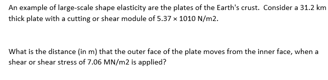 An example of large-scale shape elasticity are the plates of the Earth's crust. Consider a 31.2 km
thick plate with a cutting or shear module of 5.37 x 1010 N/m2.
What is the distance (in m) that the outer face of the plate moves from the inner face, when a
shear or shear stress of 7.06 MN/m2 is applied?

