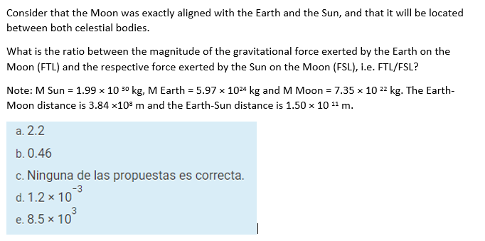 Consider that the Moon was exactly aligned with the Earth and the Sun, and that it will be located
between both celestial bodies.
What is the ratio between the magnitude of the gravitational force exerted by the Earth on the
Moon (FTL) and the respective force exerted by the Sun on the Moon (FSL), i.e. FTL/FSL?
Note: M Sun = 1.99 x 10 30 kg, M Earth = 5.97 x 1024 kg and M Moon = 7.35 x 10 22 kg. The Earth-
Moon distance is 3.84 x10° m and the Earth-Sun distance is 1.50 x 10 11 m.
a. 2.2
b. 0.46
c. Ninguna de las propuestas es correcta.
-3
d. 1.2 x 10
e. 8.5 × 10
