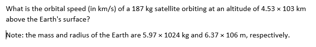 What is the orbital speed (in km/s) of a 187 kg satellite orbiting at an altitude of 4.53 x 103 km
above the Earth's surface?
Note: the mass and radius of the Earth are 5.97 x 1024 kg and 6.37 x 106 m, respectively.
