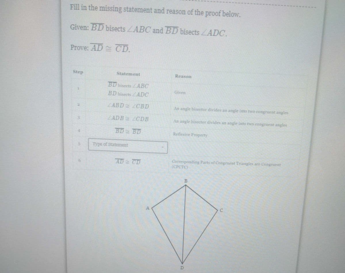Fill in the missing statement and reason of the proof below.
Given: BD bisects ABC and BD bisects ADC.
Prove: AD CD.
Step
Reason
An angle bisector divides an angle into two congruent angles
An angle bisector divides an angle into two congruent angles
Reflesive Propedy
Corresponding Parts al Congruent Triangles are Congruent
[CPCTC)
Statement
BD bisects
ABC
BD bisects
ADE
ZABD CBD
ZADB
GDB
BD
BD
+