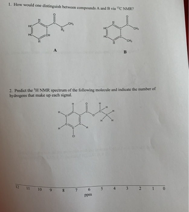 1. How would one distinguish between compounds A and B via "C NMR?
CH
HC
CHs
HC
CH
CH
A
В
2. Predict the 'H NMR spectrum of the following molecule and indicate the number of
hydrogens that make up cach signal.
H.
CI
12 11 10 9 8
4 3 2 1 0
6.
ppm
