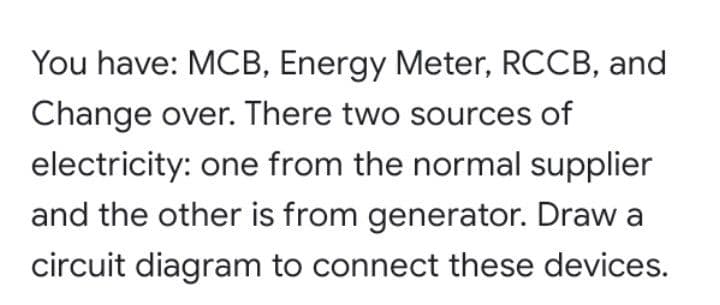 You have: MCB, Energy Meter, RCCB, and
Change over. There two sources of
electricity: one from the normal supplier
and the other is from generator. Draw a
circuit diagram to connect these devices.
