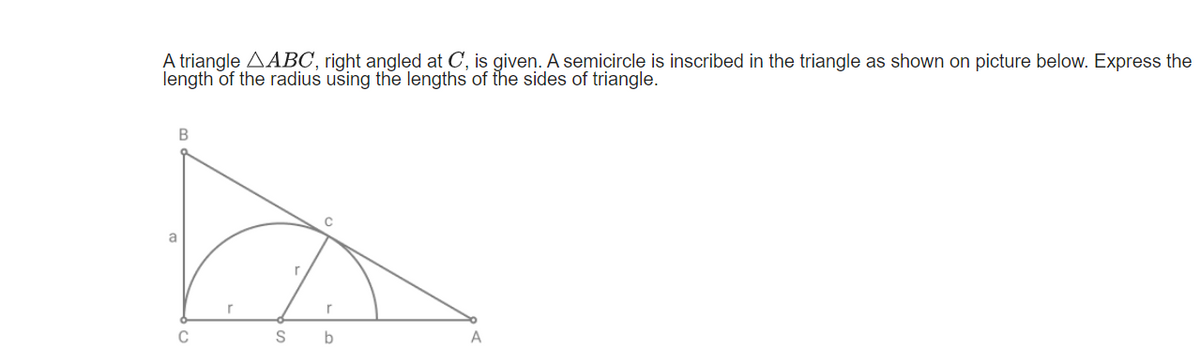 A triangle AABC, right angled at C, is given. A semicircle is inscribed in the triangle as shown on picture below. Express the
length of the radius using the lengths of the sides of triangle.
a
C
b

